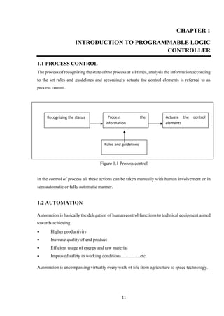 11
CHAPTER 1
INTRODUCTION TO PROGRAMMABLE LOGIC
CONTROLLER
1.1 PROCESS CONTROL
The process of recognizing the state of the process at all times, analysis the information according
to the set rules and guidelines and accordingly actuate the control elements is referred to as
process control.
Figure 1.1 Process control
In the control of process all these actions can be taken manually with human involvement or in
semiautomatic or fully automatic manner.
1.2 AUTOMATION
Automation is basically the delegation of human control functions to technical equipment aimed
towards achieving
 Higher productivity
 Increase quality of end product
 Efficient usage of energy and raw material
 Improved safety in working conditions………….etc.
Automation is encompassing virtually every walk of life from agriculture to space technology.
Recognizing the status Process the
information
Actuate the control
elements
Rules and guidelines
 