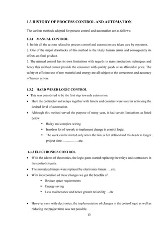 13
1.3 HISTORY OF PROCESS CONTROL AND AUTOMATION
The various methods adopted for process control and automation are as follows:
1.3.1 MANUAL CONTROL
1. In this all the actions related to process control and automation are taken care by operators.
2. One of the major drawbacks of this method is the likely human errors and consequently its
effects on final product.
3. The manual control has its own limitations with regards to mass production techniques and
hence this method cannot provide the consumer with quality goods at an affordable price. The
safety or efficient use of raw material and energy are all subject to the correctness and accuracy
of human action.
1.3.2 HARD WIRED LOGIC CONTROL
 This was considered to be the first step towards automation.
 Here the contractor and relays together with timers and counters were used in achieving the
desired level of automation.
 Although this method served the purpose of many year, it had certain limitations as listed
below
 Bulky and complex wiring
 Involves lot of rework to implement change in control logic.
 The work can be started only when the task is full defined and this leads to longer
project time…………….etc.
1.3.3 ELECTRONICS CONTROL
 With the advent of electronics, the logic gates started replacing the relays and contractors in
the control circuits.
 The motorized timers were replaced by electronics timers…..etc.
 With incorporation of these changes we got the benefits of
 Reduce space requirements
 Energy saving
 Less maintenance and hence greater reliability….etc
 However even with electronics, the implementation of changes in the control logic as well as
reducing the project time was not possible.
 
