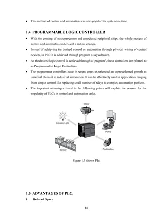 14
 This method of control and automation was also popular for quite some time.
1.4 PROGRAMMABLE LOGIC CONTROLLER
 With the coming of microprocessor and associated peripheral chips, the whole process of
control and automation underwent a radical change.
 Instead of achieving the desired control or automation through physical wiring of control
devices, in PLC it is achieved through program o say software.
 As the desired logic control is achieved through a ‘program’, these controllers are referred to
as Programmable Logic Controllers.
 The programmer controllers have in recent years experienced an unprecedented growth as
universal element in industrial automation. It can be effectively used in applications ranging
from simple control like replacing small number of relays to complex automation problem.
 The important advantages listed in the following points will explain the reasons for the
popularity of PLCs in control and automation tasks.
Figure 1.3 shows PLc
1.5 ADVANTAGES OF PLC:
1. Reduced Space
 