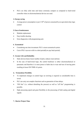 15
 PLCs are fully solid state and hence extremely compact as compared to hard-wired
controller where in electromechanical devices are used.
2. Energy saving
 Average power consumption is just 1/10th
of power consumed by an equivalent relay logic
control
3. Ease of maintenance
 Modular replacement
 Easy trouble shooting
 Error diagnostics with programming unit.
4. Economical
 Considering one time investment: PLC is most economical system.
 Cost of PLC recovers with in a short period(Low pay back period).
5. Greater Life and Reliability
 Static devices hence lesser number of parts, reduces wear and tear.
 In the case of hard-wired logic, the control hardware is either electromechanical or
pneumatic and therefore it is more prone to faults due to wear and tear of moving parts
resulting in lesser ON TIME of system.
6. Tremendous Flexibility
 To implement changes in control logic no rewiring is required so considerable time is
saved.
 PLC can carry out complex functions such as generation of time delays.
 “ON line” (i.e. without disturbing the process) as well as “off line” programming is
possible.
 High processing speed and great flexibility in the processing of both analog and digital
signals
7. Shorter Project Time
 