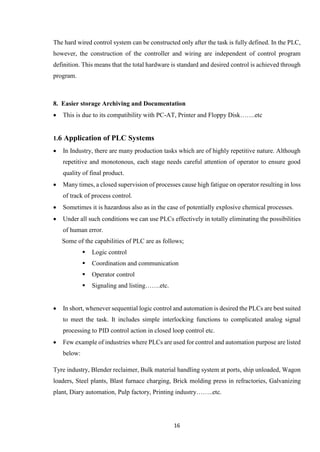 16
The hard wired control system can be constructed only after the task is fully defined. In the PLC,
however, the construction of the controller and wiring are independent of control program
definition. This means that the total hardware is standard and desired control is achieved through
program.
8. Easier storage Archiving and Documentation
 This is due to its compatibility with PC-AT, Printer and Floppy Disk…….etc
1.6 Application of PLC Systems
 In Industry, there are many production tasks which are of highly repetitive nature. Although
repetitive and monotonous, each stage needs careful attention of operator to ensure good
quality of final product.
 Many times, a closed supervision of processes cause high fatigue on operator resulting in loss
of track of process control.
 Sometimes it is hazardous also as in the case of potentially explosive chemical processes.
 Under all such conditions we can use PLCs effectively in totally eliminating the possibilities
of human error.
Some of the capabilities of PLC are as follows;
 Logic control
 Coordination and communication
 Operator control
 Signaling and listing…….etc.
 In short, whenever sequential logic control and automation is desired the PLCs are best suited
to meet the task. It includes simple interlocking functions to complicated analog signal
processing to PID control action in closed loop control etc.
 Few example of industries where PLCs are used for control and automation purpose are listed
below:
Tyre industry, Blender reclaimer, Bulk material handling system at ports, ship unloaded, Wagon
loaders, Steel plants, Blast furnace charging, Brick molding press in refractories, Galvanizing
plant, Diary automation, Pulp factory, Printing industry……..etc.
 