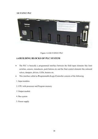 18
GE FANUC PLC
Figure 1.6 GE FANUC PLC
1.8 BUILDING BLOCKS OF PLC SYSTEM
 The PLC is basically a programmed interface between the field input elements like limit
switches, sensors, transducers, push buttons etc and the final control elements like solenoid
valves, dampers, drivers, LEDs, hooters etc.
 This interface called as Programmable Logic Controller consists of the following
1. Input modules
2. CPU with processor and Program memory
3. Output module
4. Bus system
5. Power supply
 