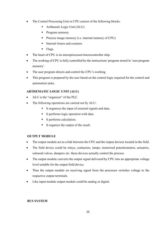 20
 The Central Processing Unit or CPU consist of the following blocks:
 Arithmetic Logic Unit (ALU)
 Program memory
 Process image memory (i.e. internal memory of CPU)
 Internal timers and counters
 Flags.
 The heart of CPU is its microprocessor/microcontroller chip.
 The working of CPU is fully controlled by the instructions/ program stored in ‘user program
memory’.
 The user program directs and control the CPU’s working.
 This program is prepared by the user based on the control logic required for the control and
automation tasks.
ARTHEMATIC LOGIC UNIT (ALU)
 ALU is the “organizer” of the PLC.
 The following operations are carried out by ALU:
 It organizes the input of external signals and data.
 It performs logic operation with data.
 It performs calculation.
 It organize the output of the result.
OUTPUT MODULE
 The output module act as a link between the CPU and the output devices located in the field.
 The field device could be relays, contactors, lamps, motorized potentiometers, actuators,
solenoid valves, dampers etc. these devices actually control the process.
 The output module converts the output signal delivered by CPU into an appropriate voltage
level suitable for the output field device.
 Thus the output module on receiving signal from the processor switches voltage to the
respective output terminals.
 Like input module output module could be analog or digital.
BUS SYSTEM
 