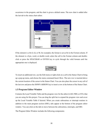 39
occurrence in the program, and the chart is given a default name. The new chart is added after
the last tab in the status chart editor.
If the element is a bit (I, Q, or M, for example), the format is set as bit in the Format column. If
the element is a byte, word, or double word, select the cell in the Format column and double-
click or press the SPACEBAR or ENTER key to cycle through the valid formats until the
appropriate one is displayed.
To insert an additional row, use the Edit menu or right-click on a cell in the Status Chart to bring
up a pop-up menu, and choose the menu command Insert>Row. The new row is inserted above
the current location of the cursor in the Status Chart. You can also place the cursor in any cell of
the last row and press the DOWN ARROW key to insert a row at the bottom of the Status Chart.
3.3 Program Editor Window
Contains the Local Variable Table and the program view for the editor (LAD, FBD, or STL) that
you are using for this project. You can drag the split bar to expand the program view and cover
up the Local Variable Table if desired. When you create subroutines or interrupt routines in
addition to the main program section (OB1), tabs appear at the bottom of the program editor
window. You can click on the tabs to move between the subroutines, interrupts, and OB1.
The Program Editor Window includes the following components:
 