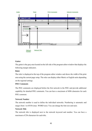 40
Gutter
The gutter is the gray area located on the left side of the program editor window that displays the
following margin indicators.
Ruler
The ruler is displayed at the top of the program editor window and shows the width of the print
area using the current page setup. The ruler can display either Metric or English units depending
on the regional settings.
POU Comments
The POU comments are displayed before the first network in the POU and provide additional
capability for detailed POU comments. You can have a maximum of 4096 characters for each
POU comment.
Network Number
The network number is used to define the individual networks. Numbering is automatic and
ranges from 1 to 65536 (max. WORD size). You can change the font size and style.
Network Title
The network title is displayed next to the network keyword and number. You can have a
maximum of 256 characters for each title.
 