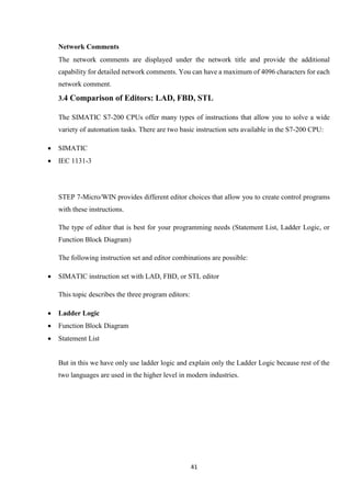 41
Network Comments
The network comments are displayed under the network title and provide the additional
capability for detailed network comments. You can have a maximum of 4096 characters for each
network comment.
3.4 Comparison of Editors: LAD, FBD, STL
The SIMATIC S7-200 CPUs offer many types of instructions that allow you to solve a wide
variety of automation tasks. There are two basic instruction sets available in the S7-200 CPU:
 SIMATIC
 IEC 1131-3
STEP 7-Micro/WIN provides different editor choices that allow you to create control programs
with these instructions.
The type of editor that is best for your programming needs (Statement List, Ladder Logic, or
Function Block Diagram)
The following instruction set and editor combinations are possible:
 SIMATIC instruction set with LAD, FBD, or STL editor
This topic describes the three program editors:
 Ladder Logic
 Function Block Diagram
 Statement List
But in this we have only use ladder logic and explain only the Ladder Logic because rest of the
two languages are used in the higher level in modern industries.
 