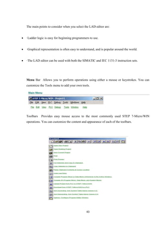 43
The main points to consider when you select the LAD editor are:
 ·Ladder logic is easy for beginning programmers to use.
 ·Graphical representation is often easy to understand, and is popular around the world.
 ·The LAD editor can be used with both the SIMATIC and IEC 1131-3 instruction sets.
Menu Bar Allows you to perform operations using either a mouse or keystrokes. You can
customize the Tools menu to add your own tools.
Toolbars Provides easy mouse access to the most commonly used STEP 7-Micro/WIN
operations. You can customize the content and appearance of each of the toolbars.
 