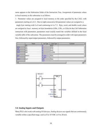 59
name appears in the Subroutine folder of the Instruction Tree. Assignment of parameter values
to local memory in the subroutine is as follows.
1. Parameter values are assigned to local memory in the order specified by the CALL with
parameters starting at L.0.2. One to eight consecutive bit parameter values are assigned to a
single byte starting with Lx.0 and continuing to Lx.7.3. Byte, word, and double word values
are assigned to local memory on byte boundaries (LBx, LWx, or LDx).In the Call Subroutine
instruction with parameters, parameters must exactly match the variables defined in the local
variable table of the subroutine. The parameters must be arranged in order with input parameters
first, followed by input/output parameters, followed by output parameters.
3.4 Analog Inputs and Outputs
Many PLCs also work with analog I/O devices. Analog devices use signals that are continuously
variable within a specified range, such as 0 to 10 VDC or 4 to 20 mA.
 