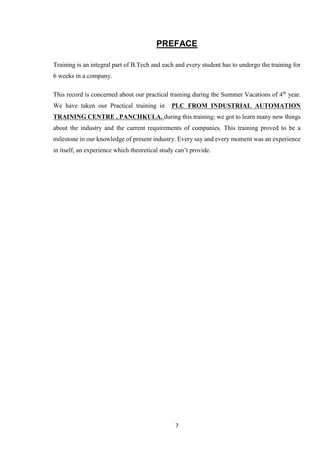 7
PREFACE
Training is an integral part of B.Tech and each and every student has to undergo the training for
6 weeks in a company.
This record is concerned about our practical training during the Summer Vacations of 4th
year.
We have taken our Practical training in PLC FROM INDUSTRIAL AUTOMATION
TRAINING CENTRE , PANCHKULA. during this training; we got to learn many new things
about the industry and the current requirements of companies. This training proved to be a
milestone in our knowledge of present industry. Every say and every moment was an experience
in itself, an experience which theoretical study can’t provide.
 