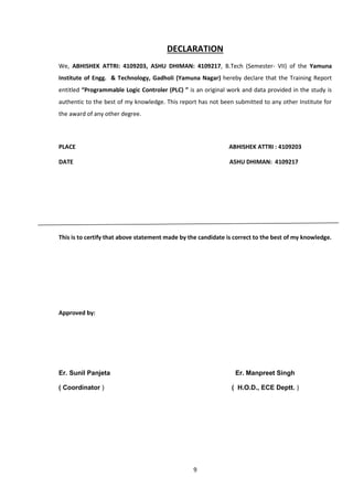 9
DECLARATION
We, ABHISHEK ATTRI: 4109203, ASHU DHIMAN: 4109217, B.Tech (Semester- VII) of the Yamuna
Institute of Engg. & Technology, Gadholi (Yamuna Nagar) hereby declare that the Training Report
entitled “Programmable Logic Controler (PLC) ” is an original work and data provided in the study is
authentic to the best of my knowledge. This report has not been submitted to any other Institute for
the award of any other degree.
PLACE ABHISHEK ATTRI : 4109203
DATE ASHU DHIMAN: 4109217
This is to certify that above statement made by the candidate is correct to the best of my knowledge.
Approved by:
Er. Sunil Panjeta Er. Manpreet Singh
( Coordinator ) ( H.O.D., ECE Deptt. )
 