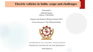 DEPARTMENT OF CERAMIC ENGINEERING
NATIONAL INSTITUTE OF TECHNOLOGY
ROURKELA
Presented by
Abhishek Kumar
Roll no. 519CR1003
Seminar and Technical Writing (Autumn 2021)
Course Instructor: Prof. Debasish Sarkar
Electric vehicles in India- scope and challenges
 