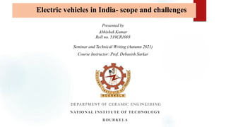 DEPARTMENT OF CERAMIC ENGINEERING
NATIONAL INSTITUTE OF TECHNOLOGY
ROURKELA
Seminar and Technical Writing (Autumn 2021)
Course Instructor: Prof. Debasish Sarkar
Presented by
Abhishek Kumar
Roll no. 519CR1003
Electric vehicles in India- scope and challenges
 