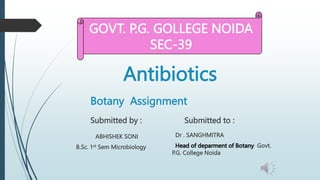 Antibiotics
Botany Assignment
Submitted by :
ABHISHEK SONI
B.Sc. 1st Sem Microbiology
Submitted to :
Dr . SANGHMITRA
Head of deparment of Botany Govt.
P.G. College Noida
GOVT. P.G. GOLLEGE NOIDA
SEC-39
 
