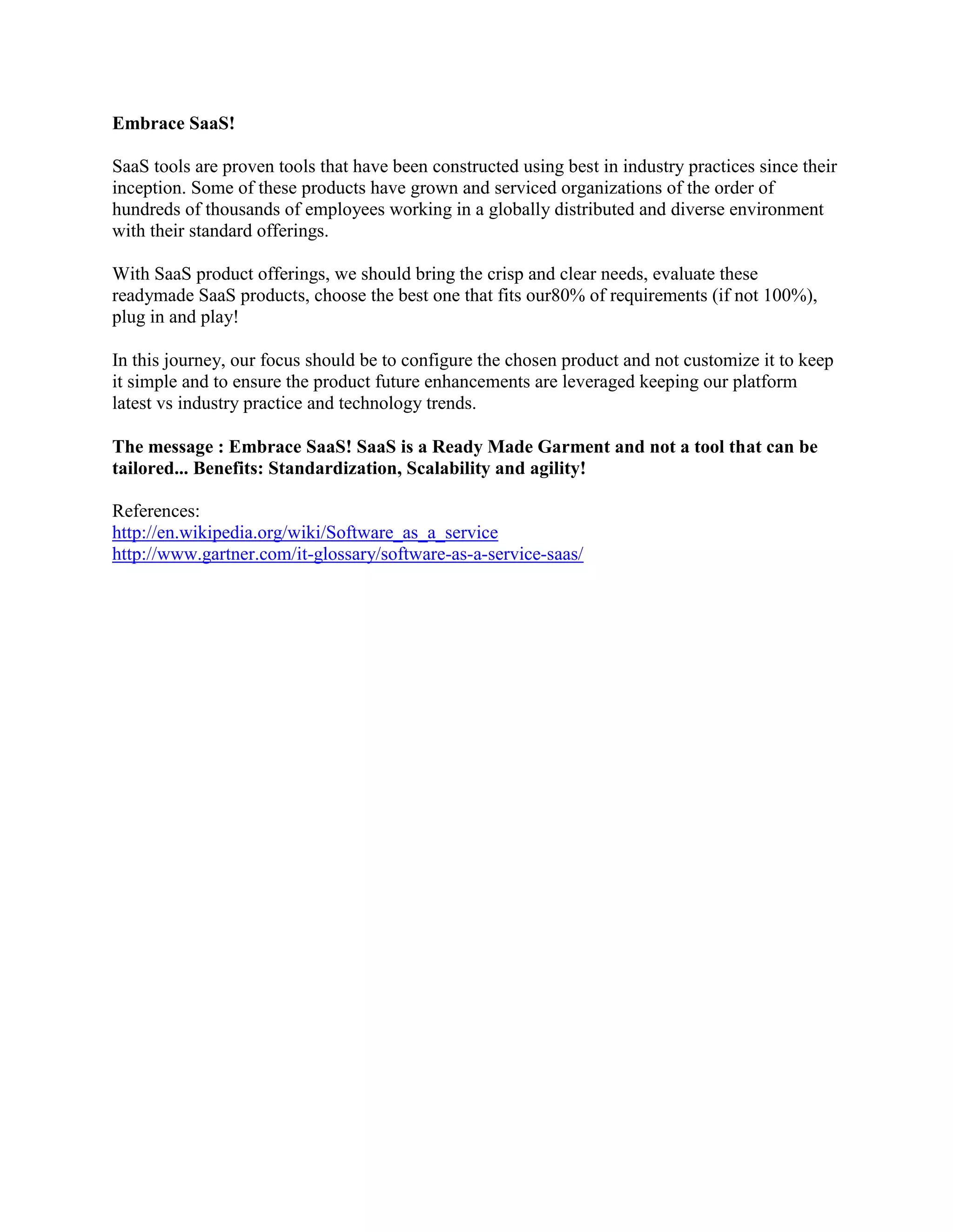 Embrace SaaS!
SaaS tools are proven tools that have been constructed using best in industry practices since their
inception. Some of these products have grown and serviced organizations of the order of
hundreds of thousands of employees working in a globally distributed and diverse environment
with their standard offerings.
With SaaS product offerings, we should bring the crisp and clear needs, evaluate these
readymade SaaS products, choose the best one that fits our80% of requirements (if not 100%),
plug in and play!
In this journey, our focus should be to configure the chosen product and not customize it to keep
it simple and to ensure the product future enhancements are leveraged keeping our platform
latest vs industry practice and technology trends.
The message : Embrace SaaS! SaaS is a Ready Made Garment and not a tool that can be
tailored... Benefits: Standardization, Scalability and agility!
References:
http://en.wikipedia.org/wiki/Software_as_a_service
http://www.gartner.com/it-glossary/software-as-a-service-saas/
 