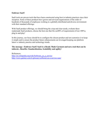 Embrace SaaS!
SaaS tools are proven tools that have been constructed using best in industry practices since their
inception. Some of these products have grown and serviced organizations of the order of
hundreds of thousands of employees working in a globally distributed and diverse environment
with their standard offerings.
With SaaS product offerings, we should bring the crisp and clear needs, evaluate these
readymade SaaS products, choose the best one that fits our80% of requirements (if not 100%),
plug in and play!
In this journey, our focus should be to configure the chosen product and not customize it to keep
it simple and to ensure the product future enhancements are leveraged keeping our platform
latest vs industry practice and technology trends.
The message : Embrace SaaS! SaaS is a Ready Made Garment and not a tool that can be
tailored... Benefits: Standardization, Scalability and agility!
References:
http://en.wikipedia.org/wiki/Software_as_a_service
http://www.gartner.com/it-glossary/software-as-a-service-saas/
 