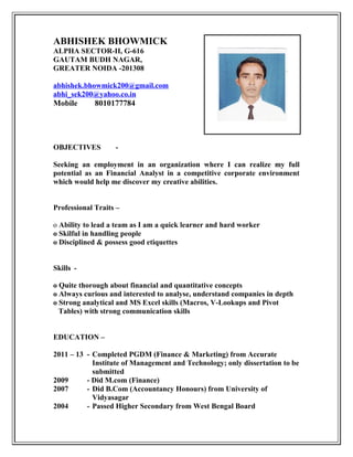 ABHISHEK BHOWMICK
ALPHA SECTOR-II, G-616
GAUTAM BUDH NAGAR,
GREATER NOIDA -201308
abhishek.bhowmick200@gmail.com
abhi_sek200@yahoo.co.in
Mobile 8010177784
OBJECTIVES -
Seeking an employment in an organization where I can realize my full
potential as an Financial Analyst in a competitive corporate environment
which would help me discover my creative abilities.
Professional Traits –
o Ability to lead a team as I am a quick learner and hard worker
o Skilful in handling people
o Disciplined & possess good etiquettes
Skills -
o Quite thorough about financial and quantitative concepts
o Always curious and interested to analyse, understand companies in depth
o Strong analytical and MS Excel skills (Macros, V-Lookups and Pivot
Tables) with strong communication skills
EDUCATION –
2011 – 13 - Completed PGDM (Finance & Marketing) from Accurate
Institute of Management and Technology; only dissertation to be
submitted
2009 - Did M.com (Finance)
2007 - Did B.Com (Accountancy Honours) from University of
Vidyasagar
2004 - Passed Higher Secondary from West Bengal Board
 
