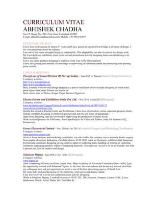 CURRICULUM VITAE
ABHISHEK CHADHA
Sec-19, House No.1389, First Floor, Faridabad-121002
E-mail: abhishekchadha@yahoo.com, Mobile: +91 9953541493

PERSONAL PROFILE
I have been in designing for almost 5+ years and I have gained an excellent knowledge in all areas of design. I
am very passionate about the industry.
I see one of my major strengths being my adaptability. This adaptability can also be seen in my design work.
My Core skills are exhibition, retail, event set and promotional activity designing from conceptualizing to its
final execution.
I have also done graphics designing in addition to my core skills when required.
I have also gained good amount of knowledge in supervising of exhibition stands and interacting with printing
press vendors.

CAREER HISTORY
Percept out of home(Division Of Percept India) – June2012 to Present (Senior Design Executive)
Company website:http://www.perceptindia.in/
http://www.perceptooh.com/
Here, I mainly work on retail design projects as a part of retail team which includes designing of retail stores,
point of purchase, retail fixtures and stands etc.
Main clients here are Dulux, Berger, Pepsi, Western Digital etc.

Electra Events and Exhibitions India Pvt. Ltd. – Nov 2011 to June2012 (Designer)
Company website:www.facebook.com/#!/pages/Electra-Events-Exhibitions-India-Pvt-Ltd/53175624173
www.electra-exhibitions.com
During this period at Electra Events and Exhibitions, I have been involved on various important projects which
include complete designing of exhibition, promotional activity and event set designings.
Apart from designing I am also involved in supervising the production of stands at site.
Work included projects for UbiFrance, AutoExpo Projects for Valeo and Talbros, India Art Summit-2012,
Rosatom etc.

Genus Electrotech Limited – Nov 2010 to Oct 2011 (Creative Designer and Marketing Coordinator)
Company website:www.genuselectrotech.com
As an in house designer and marketing coordinator, my roles within the company were extremely broad, ranging
from graphic designing, packaging of mobile phones, LCD, LED, event set designing, exhibition stall designing,
promotional campaigns designing, giving creative inputs to marketing team, handling of printing of marketing
collaterals, managing purchase orders of marketing materials. I have proven myself to be an all rounder, but with
a passion and flair for creative and design.

Solutions Digitas– Sep 2008 to Nov 2010 (3d Designer)
Company website:www.digitas.in
After completing full time certificate course from Maya Academy of Advanced Cinematics (New Delhi), I got
the opportunity to work with Solutions Digitas. At the time, this was a dream job for me as I learned a lot from
my colleagues here and got opportunity to work in one of the best advertising agency of South Asia.
My main tasks included designing of of exhibitions, retail stores and display stands.
I was also involved in event sets and promotional activity designing.
While at Solutions Digitas, I worked on projects of HP, ITC, 3M, Emerson, Pampers, Canara HSBC, Cisco,
Qualcomm, Oracle, Airtel, Nokia, LG, Tata Khet Se.

 