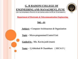 G. H RAISONI COLLEGE OF
ENGINEERING AND MANAGMENT, PUNE
(AN AUTONOMOUS INSTITUTE & AFFILIATED TO PUNE UNIVERSITY)
TAE – 01
Subject – Computer Architeacture & Organization
Topic – Micro-programmed Control Unit
Guided by - Mis. Kavita joshi (mam)
Name – 1] Abhishek R Chambhare { SECA15 }
Department of Electronic & Telecommunication Engineering
 
