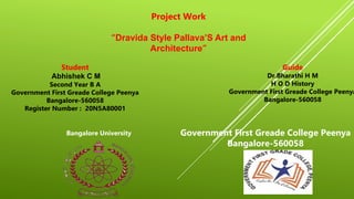 Project Work
“Dravida Style Pallava’S Art and
Architecture”
Student
Abhishek C M
Second Year B A
Government First Greade College Peenya
Bangalore-560058
Register Number : 20N5A80001
Guide
Dr.Bharathi H M
H O D History
Government First Greade College Peenya
Bangalore-560058
Bangalore University Government First Greade College Peenya
Bangalore-560058
 