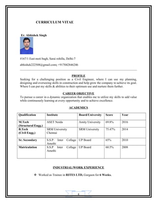 4
CURRICULUM VITAE
Er. Abhishek Singh
#167/1 East moti bagh, Sarai rohilla, Delhi-7
abhishek222508@gmail.com; +917042846246
PROFILE
Seeking for a challenging position as a Civil Engineer, where I can use my planning,
designing and overseeing skills in construction and help grow the company to achieve its goal.
Where I can put my skills & abilities to their optimum use and nurture them further.
CAREER OBJECTIVE
To pursue a career in a dynamic organization that enables me to utilize my skills to add value
while continuously learning at every opportunity and to achieve excellence.
ACADEMICS
Qualification Institute Board/University Score Year
M.Tech
(Structural Engg.)
ASET Noida Amity University 69.8% 2016
B.Tech
(Civil Engg.)
SRM University
Chennai
SRM University 75.47% 2014
Sr. Secondary S.S.P. Inter Collage
Amethi
UP Board 65% 2010
Matriculation S.S.P Inter Collage
Amethi
UP Board 60.5% 2008
INDUSTRIAL/WORK EXPERIENCE
 Worked as Trainee in RITES LTD, Gurgaon for 6 Weeks.
 