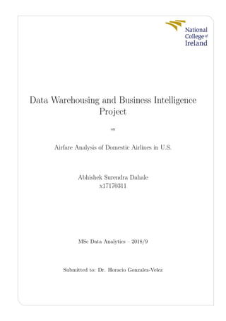 Data Warehousing and Business Intelligence
Project
on
Airfare Analysis of Domestic Airlines in U.S.
Abhishek Surendra Dahale
x17170311
MSc Data Analytics – 2018/9
Submitted to: Dr. Horacio Gonzalez-Velez
 