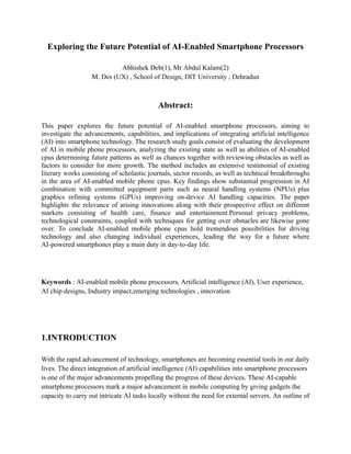 Exploring the Future Potential of AI-Enabled Smartphone Processors
Abhishek Deb(1), Mr Abdul Kalam(2)
M. Des (UX) , School of Design, DIT University , Dehradun
Abstract:
This paper explores the future potential of AI-enabled smartphone processors, aiming to
investigate the advancements, capabilities, and implications of integrating artificial intelligence
(AI) into smartphone technology. The research study goals consist of evaluating the development
of AI in mobile phone processors, analyzing the existing state as well as abilities of AI-enabled
cpus determining future patterns as well as chances together with reviewing obstacles as well as
factors to consider for more growth. The method includes an extensive testimonial of existing
literary works consisting of scholastic journals, sector records, as well as technical breakthroughs
in the area of AI-enabled mobile phone cpus. Key findings show substantial progression in AI
combination with committed equipment parts such as neural handling systems (NPUs) plus
graphics refining systems (GPUs) improving on-device AI handling capacities. The paper
highlights the relevance of arising innovations along with their prospective effect on different
markets consisting of health care, finance and entertainment.Personal privacy problems,
technological constraints, coupled with techniques for getting over obstacles are likewise gone
over. To conclude AI-enabled mobile phone cpus hold tremendous possibilities for driving
technology and also changing individual experiences, leading the way for a future where
AI-powered smartphones play a main duty in day-to-day life.
Keywords : AI-enabled mobile phone processors, Artificial intelligence (AI), User experience,
AI chip designs, Industry impact,emerging technologies , innovation
1.INTRODUCTION
With the rapid advancement of technology, smartphones are becoming essential tools in our daily
lives. The direct integration of artificial intelligence (AI) capabilities into smartphone processors
is one of the major advancements propelling the progress of these devices. These AI-capable
smartphone processors mark a major advancement in mobile computing by giving gadgets the
capacity to carry out intricate AI tasks locally without the need for external servers. An outline of
 