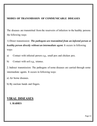 Page 11
MODES OF TRANSMISSION OF COMMUNICABLE DISEASES
The diseases are transmitted from the reservoirs of infection to the healthy persons
the following ways:
1) Direct transmission: The pathogens are transmitted from an infected person or
healthy person directly without an intermediate agent. It occurs in following
ways-
a) Contact with infected person e.g., small pox and chicken pox.
b) Contact with soil e.g., tetanus.
2. Indirect transmission: The pathogens of some diseases are carried through some
intermediate agents. It occurs in following ways:
a) Air borne diseases.
b) By unclean hands and fingers.
VIRAL DISEASES
1. RABIES
 
