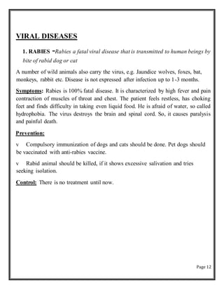 Page 12
VIRAL DISEASES
1. RABIES -Rabies a fatal viral disease that is transmitted to human beings by
bite of rabid dog or cat
A number of wild animals also carry the virus, e.g. Jaundice wolves, foxes, bat,
monkeys, rabbit etc. Disease is not expressed after infection up to 1-3 months.
Symptoms: Rabies is 100% fatal disease. It is characterized by high fever and pain
contraction of muscles of throat and chest. The patient feels restless, has choking
feet and finds difficulty in taking even liquid food. He is afraid of water, so called
hydrophobia. The virus destroys the brain and spinal cord. So, it causes paralysis
and painful death.
Prevention:
v Compulsory immunization of dogs and cats should be done. Pet dogs should
be vaccinated with anti-rabies vaccine.
v Rabid animal should be killed, if it shows excessive salivation and tries
seeking isolation.
Control: There is no treatment until now.
 