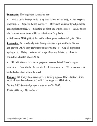 JNV/CWA/PCB/BIOLOGY/2017 Page 14
Symptoms: The important symptoms are-
v Severe brain damage which may lead to loss of memory, ability to speak
and think. v Swollen lymph nodes. v Decreased count of blood platelets
causing hemorrhage. v Sweating at night and weight loss. v AIDS patient
also become more susceptible to infections of any body.
A full blown AIDS patient dies within three years and mortality is 100%.
Prevention: No absolutely satisfactory vaccine is yet available. So, we
can prevent AIDS only preventive measures like- v Use of disposable
syringes. v Using condoms and adopt clean sex habits. v People
should be educated about AIDS.
v Blood test must be done in pregnant woman, blood donor’s organ
donors. v Dentists should use sterilized instrument. v The common razor
at the barber shop should be used.
Control: Till today there is no specific therapy against HIV infection. Some
medical have been discovered which can suppress AIDS virus.
National AIDS control program was started in 1987.
World AIDS day: December 1.
 