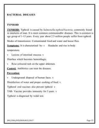 JNV/CWA/PCB/BIOLOGY/2017 Page 15
BACTERIAL DISEASES
TYPHOID
TYPHOID: Typhoid is caused by Salmonella typhoid bacteria, commonly found
in interterm of man. It is most common communicable diseases. This is common is
age group of 1-15 years. Every year about 2.5 million people suffer from typhoid.
Modes of transmission: Contaminated food and water and house flies.
Symptoms: It is characterized by- v Headache and rise in body
temperature.
v Lesions of intestinal mucosa. v
Diarrhea which becomes hemorrhagic.
v Rose coloured rash on the upper abdomen.
Control: Antibiotics can treat the diseases.
Prevention:
v Underground disposal of human faces. v
Disinfection of water and proper cooking of food. v
Typhoral oral vaccines also prevent typhoid. v
TAB- Vaccine provides immunity for 3 years. v
Typhoid is diagnosed by widal test.
 