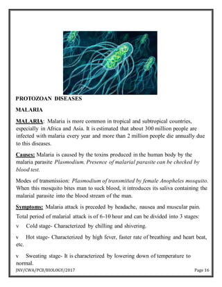 JNV/CWA/PCB/BIOLOGY/2017 Page 16
PROTOZOAN DISEASES
MALARIA
MALARIA: Malaria is more common in tropical and subtropical countries,
especially in Africa and Asia. It is estimated that about 300 million people are
infected with malaria every year and more than 2 million people die annually due
to this diseases.
Causes: Malaria is caused by the toxins produced in the human body by the
malaria parasite Plasmodium. Presence of malarial parasite can be checked by
blood test.
Modes of transmission: Plasmodium of transmitted by female Anopheles mosquito.
When this mosquito bites man to suck blood, it introduces its saliva containing the
malarial parasite into the blood stream of the man.
Symptoms: Malaria attack is preceded by headache, nausea and muscular pain.
Total period of malarial attack is of 6-10 hour and can be divided into 3 stages:
v Cold stage- Characterized by chilling and shivering.
v Hot stage- Characterized by high fever, faster rate of breathing and heart beat,
etc.
v Sweating stage- It is characterized by lowering down of temperature to
normal.
 