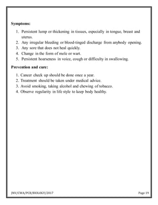 JNV/CWA/PCB/BIOLOGY/2017 Page 19
Symptoms:
1. Persistent lump or thickening in tissues, especially in tongue, breast and
uterus.
2. Any irregular bleeding or blood-tinged discharge from anybody opening.
3. Any sore that does not heal quickly.
4. Change in the form of mole or wart.
5. Persistent hoarseness in voice, cough or difficulty in swallowing.
Prevention and cure:
1. Cancer check up should be done once a year.
2. Treatment should be taken under medical advice.
3. Avoid smoking, taking alcohol and chewing of tobacco.
4. Observe regularity in life style to keep body healthy.
 