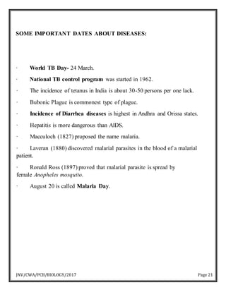 JNV/CWA/PCB/BIOLOGY/2017 Page 21
SOME IMPORTANT DATES ABOUT DISEASES:
· World TB Day- 24 March.
· National TB control program was started in 1962.
· The incidence of tetanus in India is about 30-50 persons per one lack.
· Bubonic Plague is commonest type of plague.
· Incidence of Diarrhea diseases is highest in Andhra and Orissa states.
· Hepatitis is more dangerous than AIDS.
· Macculoch (1827) proposed the name malaria.
· Laveran (1880) discovered malarial parasites in the blood of a malarial
patient.
· Ronald Ross (1897) proved that malarial parasite is spread by
female Anopheles mosquito.
· August 20 is called Malaria Day.
 
