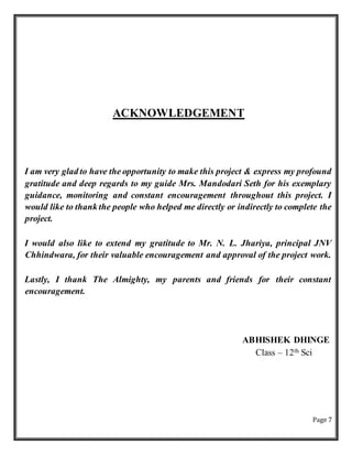 Page 7
ACKNOWLEDGEMENT
I am very glad to have the opportunity to make this project & express my profound
gratitude and deep regards to my guide Mrs. Mandodari Seth for his exemplary
guidance, monitoring and constant encouragement throughout this project. I
would like to thank the people who helped me directly or indirectly to complete the
project.
I would also like to extend my gratitude to Mr. N. L. Jhariya, principal JNV
Chhindwara, for their valuable encouragement and approval of the project work.
Lastly, I thank The Almighty, my parents and friends for their constant
encouragement.
ABHISHEK DHINGE
Class – 12th Sci
 