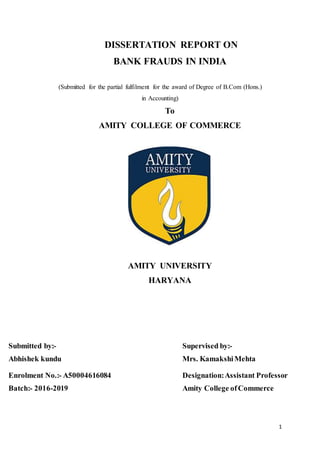 1
DISSERTATION REPORT ON
BANK FRAUDS IN INDIA
(Submitted for the partial fulfilment for the award of Degree of B.Com (Hons.)
in Accounting)
To
AMITY COLLEGE OF COMMERCE
AMITY UNIVERSITY
HARYANA
Submitted by:- Supervised by:-
Abhishek kundu Mrs. KamakshiMehta
Enrolment No.:- A50004616084 Designation:Assistant Professor
Batch:- 2016-2019 Amity College ofCommerce
 