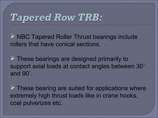  NBC Tapered Roller Thrust bearings include 
rollers that have conical sections. 
 These bearings are designed primarily to 
support axial loads at contact angles between 30˚ 
and 90˚. 
 These bearing are suited for applications where 
extremely high thrust loads like in crane hooks, 
coal pulverizes etc. 
 