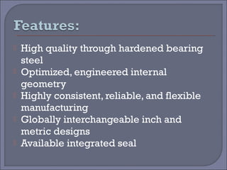  High quality through hardened bearing 
steel 
 Optimized, engineered internal 
geometry 
 Highly consistent, reliable, and flexible 
manufacturing 
 Globally interchangeable inch and 
metric designs 
 Available integrated seal 
 