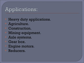  Heavy duty applications. 
 Agriculture. 
 Construction. 
 Mining equipment. 
 Axle systems. 
 Gear box. 
 Engine motors. 
 Reducers. 
 