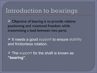 Objective of bearing is to provide relative 
positioning and rotational freedom while 
transmitting a load between two parts. 
 It needs a good ssuuppppoorrtt to ensure ssttaabbiilliittyy 
and frictionless rotation. 
 The ssuuppppoorrtt for the shaft is known as 
“bearing”. 
 