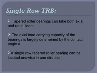  Tapered roller bearings can take both axial 
and radial loads. 
 The axial load carrying capacity of the 
bearings is largely determined by the contact 
angle α . 
A single row tapered roller bearing can be 
located endwise in one direction. 
 