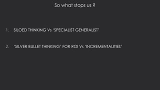 1. SILOED THINKING Vs ‘SPECIALIST GENERALIST’
2. ‘SILVER BULLET THINKING’ FOR ROI Vs ‘INCREMENTALITIES’
So what stops us ?
 