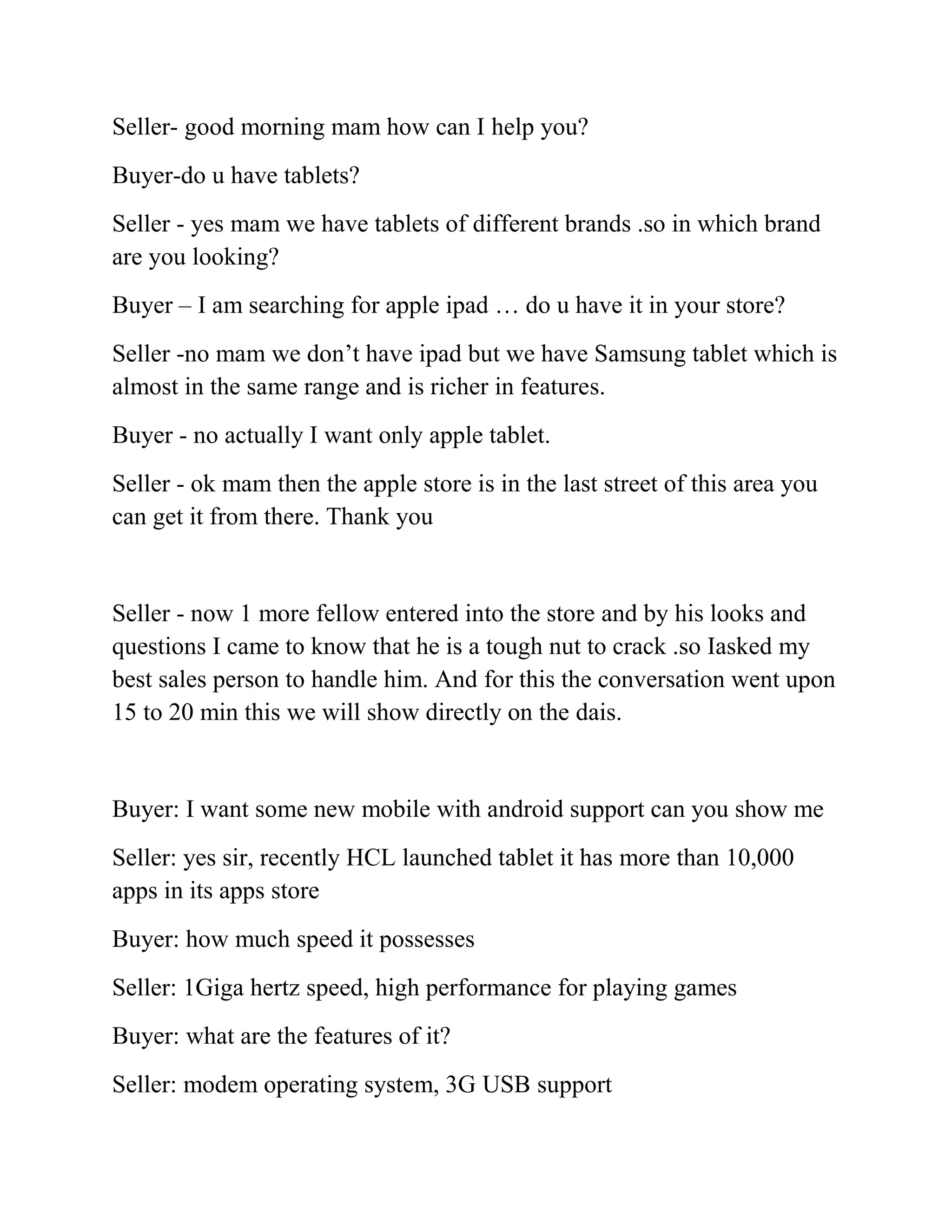 Seller- good morning mam how can I help you?
Buyer-do u have tablets?
Seller - yes mam we have tablets of different brands .so in which brand
are you looking?
Buyer – I am searching for apple ipad … do u have it in your store?
Seller -no mam we don’t have ipad but we have Samsung tablet which is
almost in the same range and is richer in features.
Buyer - no actually I want only apple tablet.
Seller - ok mam then the apple store is in the last street of this area you
can get it from there. Thank you


Seller - now 1 more fellow entered into the store and by his looks and
questions I came to know that he is a tough nut to crack .so Iasked my
best sales person to handle him. And for this the conversation went upon
15 to 20 min this we will show directly on the dais.


Buyer: I want some new mobile with android support can you show me
Seller: yes sir, recently HCL launched tablet it has more than 10,000
apps in its apps store
Buyer: how much speed it possesses
Seller: 1Giga hertz speed, high performance for playing games
Buyer: what are the features of it?
Seller: modem operating system, 3G USB support
 