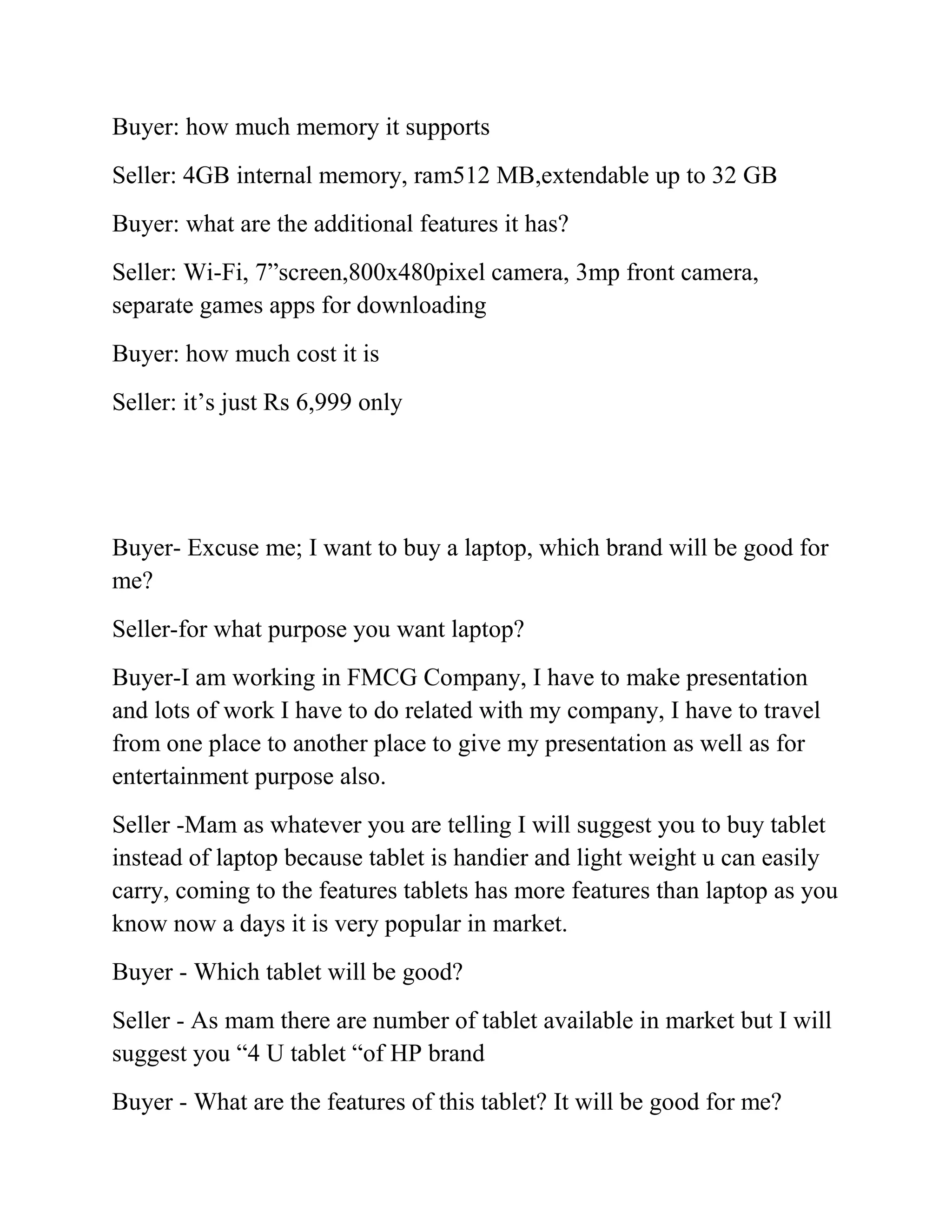 Buyer: how much memory it supports
Seller: 4GB internal memory, ram512 MB,extendable up to 32 GB
Buyer: what are the additional features it has?
Seller: Wi-Fi, 7”screen,800x480pixel camera, 3mp front camera,
separate games apps for downloading
Buyer: how much cost it is
Seller: it’s just Rs 6,999 only




Buyer- Excuse me; I want to buy a laptop, which brand will be good for
me?
Seller-for what purpose you want laptop?
Buyer-I am working in FMCG Company, I have to make presentation
and lots of work I have to do related with my company, I have to travel
from one place to another place to give my presentation as well as for
entertainment purpose also.
Seller -Mam as whatever you are telling I will suggest you to buy tablet
instead of laptop because tablet is handier and light weight u can easily
carry, coming to the features tablets has more features than laptop as you
know now a days it is very popular in market.
Buyer - Which tablet will be good?
Seller - As mam there are number of tablet available in market but I will
suggest you “4 U tablet “of HP brand
Buyer - What are the features of this tablet? It will be good for me?
 