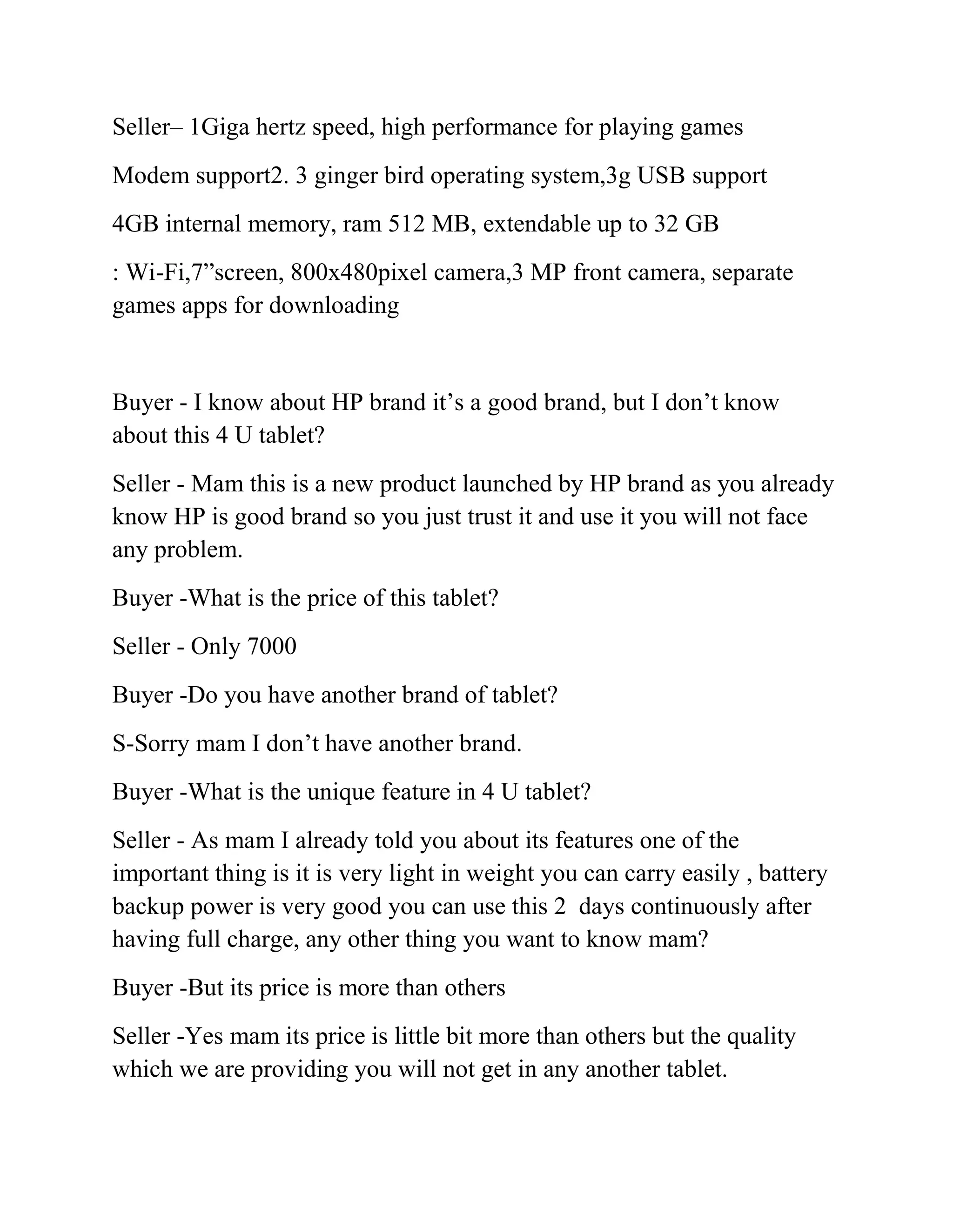 Seller– 1Giga hertz speed, high performance for playing games
Modem support2. 3 ginger bird operating system,3g USB support
4GB internal memory, ram 512 MB, extendable up to 32 GB
: Wi-Fi,7”screen, 800x480pixel camera,3 MP front camera, separate
games apps for downloading


Buyer - I know about HP brand it’s a good brand, but I don’t know
about this 4 U tablet?
Seller - Mam this is a new product launched by HP brand as you already
know HP is good brand so you just trust it and use it you will not face
any problem.
Buyer -What is the price of this tablet?
Seller - Only 7000
Buyer -Do you have another brand of tablet?
S-Sorry mam I don’t have another brand.
Buyer -What is the unique feature in 4 U tablet?
Seller - As mam I already told you about its features one of the
important thing is it is very light in weight you can carry easily , battery
backup power is very good you can use this 2 days continuously after
having full charge, any other thing you want to know mam?
Buyer -But its price is more than others
Seller -Yes mam its price is little bit more than others but the quality
which we are providing you will not get in any another tablet.
 