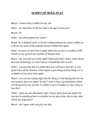 SCRIPT OF ROLE PLAY


Buyer- I want to buy a tablet for my son.
Seller - ok mam first of tell me what’s the age of your son?
Buyer -19
Seller - for what purpose he wants?
Buyer- he is doing b-tech, so for his college purpose he wants a tablet so
u shows me some of the popular brand of tablet like apple.
Seller -no mam we don’t have apple tablet but we have 4 u tablet of HP
which is very good it has number of features like…..
Buyer - my son told me to buy apple tablet and I don’t know much about
this new technology so I don’t know I should buy this or not?
Seller - you just buy this 4 u tablet then you will know that this is very
good it has all the features which apple is providing and the thing is it is
available in low price than apple.
Buyer - yes you are saying right, but the thing is I am buying this for my
son so price does not matter for me I want to buy a good product which
will be good for my son this 4 u tablet is new in market so why i have to
buy this?
Seller - mam you are absolutely right, I know price does not matter for
you but if something best is available in low price than why to buy other
which has high price?
Buyer - ok I agree with you give me this.
 