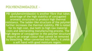 POLYBENZIMIDAZOLE -
PBI (polybenzimidazole) is another fibre that takes
advantage of the high stability of conjugated
aromatic structures to produce high thermal
resistance. The ladder-like structure of the polymer
further increases the thermal stability. PBI is noted
for its high cost, due both to high raw material
costs and ademanding manufacturing process. The
high degree of conjugation in the polymer structure
imparts an orange colour that cannot be removed
by bleaching. When converted into fabric, it yields
a soft hand with good moisture regain.
 