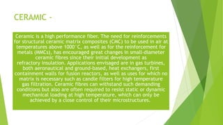 CERAMIC -
Ceramic is a high performance fiber. The need for reinforcements
for structural ceramic matrix composites (CMC) to be used in air at
temperatures above 1000°C, as well as for the reinforcement for
metals (MMCs), has encouraged great changes in small-diameter
ceramic fibres since their initial development as
refractory insulation. Applications envisaged are in gas turbines,
both aeronautical and ground-based, heat exchangers, first
containment walls for fusion reactors, as well as uses for which no
matrix is necessary such as candle filters for high temperature
gas filtration. Ceramic fibres can withstand such demanding
conditions but also are often required to resist static or dynamic
mechanical loading at high temperature, which can only be
achieved by a close control of their microstructures.
 