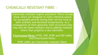 CHEMICALLY RESISTANT FIBRE -
Chemically resistant organic polymeric fibres include
those which are designed to resist chemical attack
for acceptable periods during their service lives at
both ambient and elevated temperatures. As a
consequence of their generally inert structures they
may also be flame resistant and so address markets
where that property is also desirable.
Fluorinated fibres: PTFE, PVF, PVDF and FEP (ARH)
and Chlorinated fibres:
PVDC (ARH) are Chemically resistant fibers.
 