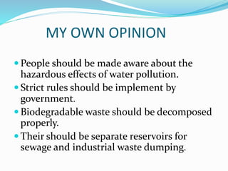 MY OWN OPINION
 People should be made aware about the
hazardous effects of water pollution.
 Strict rules should be implement by
government.
 Biodegradable waste should be decomposed
properly.
 Their should be separate reservoirs for
sewage and industrial waste dumping.
 
