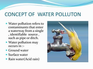 CONCEPT OF WATER POLLUTON
 Water pollution refers to
contaminants that enter
a waterway from a single
, identifiable source ,
such as pipe or ditch.
 Water pollution may
occurs in :-
 Ground water
 Surface water
 Rain water(Acid rain)
 